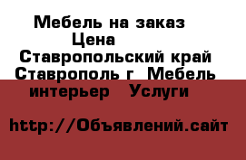 Мебель на заказ  › Цена ­ 150 - Ставропольский край, Ставрополь г. Мебель, интерьер » Услуги   